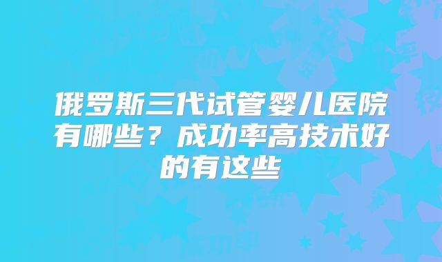 俄罗斯三代试管婴儿医院有哪些?成功率高技术好的有这些
