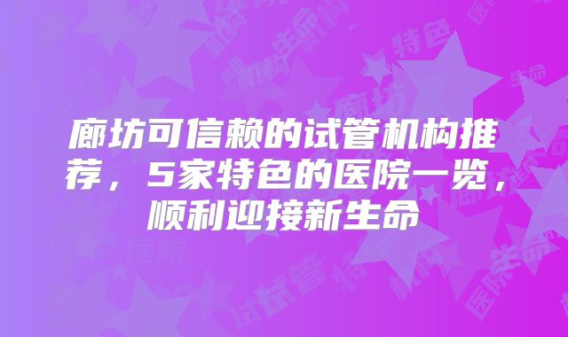 廊坊可信赖的试管机构推荐，5家特色的医院一览，顺利迎接新生命