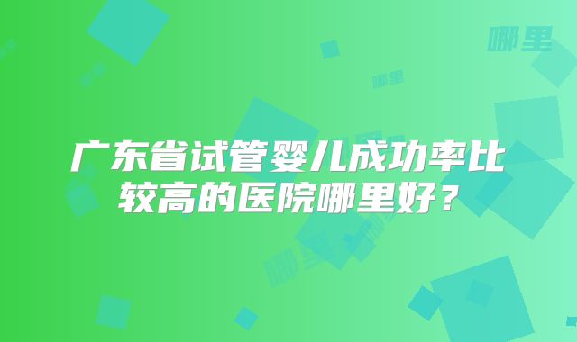 广东省试管婴儿成功率比较高的医院哪里好?