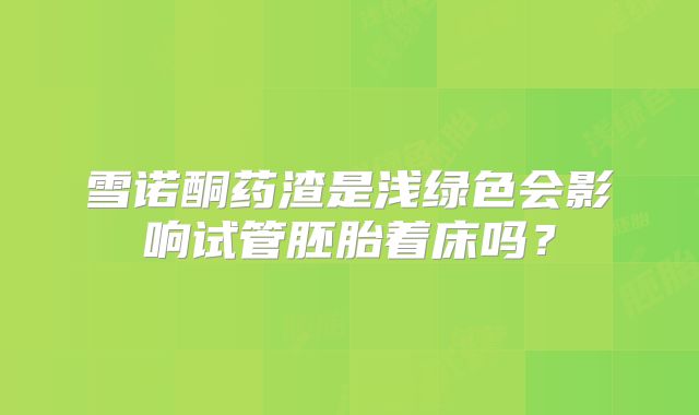雪诺酮药渣是浅绿色会影响试管胚胎着床吗?