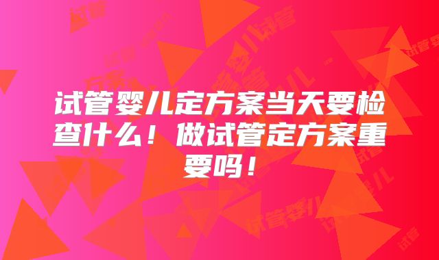 试管婴儿定方案当天要检查什么！做试管定方案重要吗！