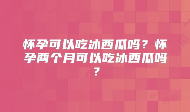 怀孕可以吃冰西瓜吗？怀孕两个月可以吃冰西瓜吗？