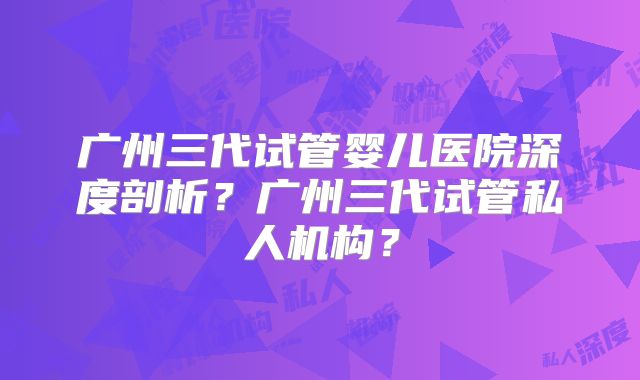 广州三代试管婴儿医院深度剖析？广州三代试管私人机构？