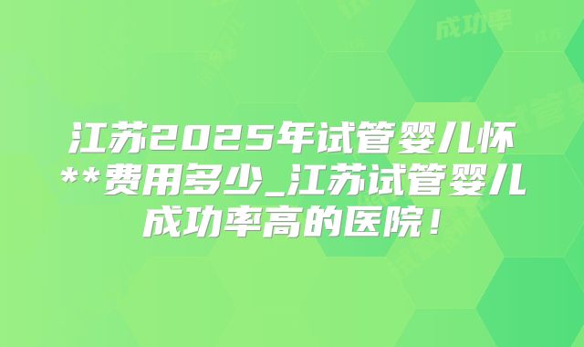 江苏2025年试管婴儿怀**费用多少_江苏试管婴儿成功率高的医院！