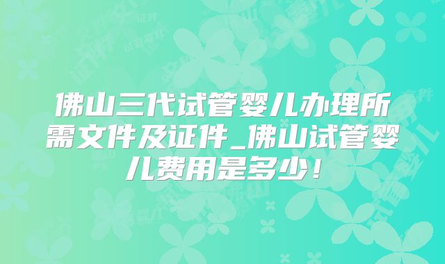 佛山三代试管婴儿办理所需文件及证件_佛山试管婴儿费用是多少！