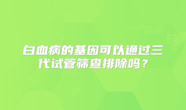 白血病的基因可以通过三代试管筛查排除吗？