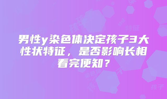 男性y染色体决定孩子3大性状特征，是否影响长相看完便知？