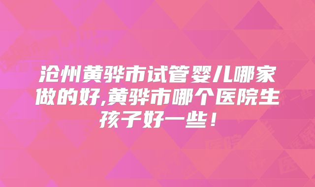沧州黄骅市试管婴儿哪家做的好,黄骅市哪个医院生孩子好一些!