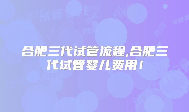 合肥三代试管流程,合肥三代试管婴儿费用！