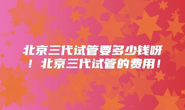 北京三代试管要多少钱呀！北京三代试管的费用！