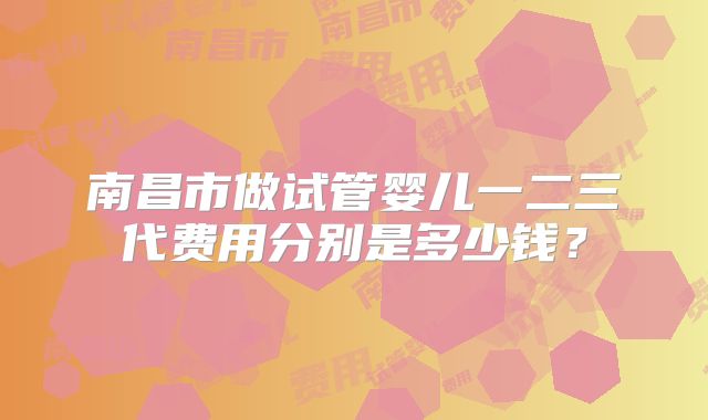 南昌市做试管婴儿一二三代费用分别是多少钱?