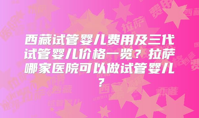 西藏试管婴儿费用及三代试管婴儿价格一览？拉萨哪家医院可以做试管婴儿？
