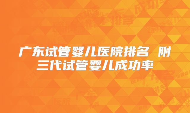 广东试管婴儿医院排名 附三代试管婴儿成功率