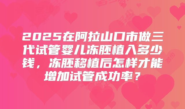 2025在阿拉山口市做三代试管婴儿冻胚植入多少钱，冻胚移植后怎样才能增加试管成功率？