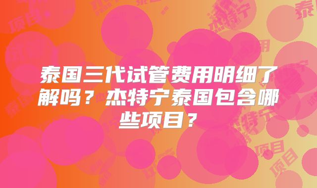 泰国三代试管费用明细了解吗？杰特宁泰国包含哪些项目？