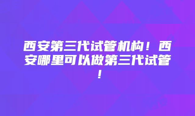 西安第三代试管机构！西安哪里可以做第三代试管！