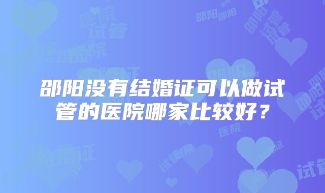 邵阳没有结婚证可以做试管的医院哪家比较好？