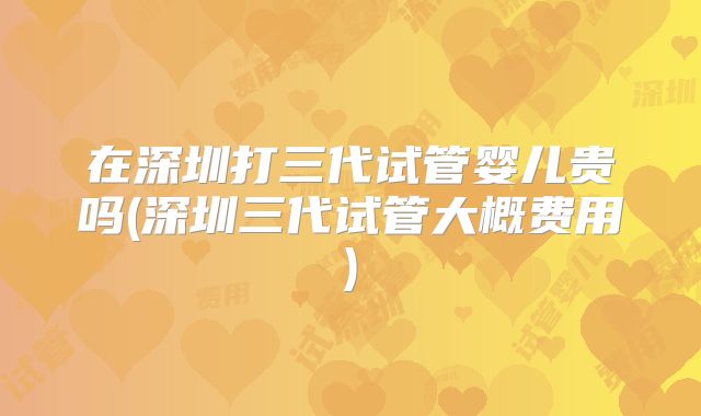 在深圳打三代试管婴儿贵吗(深圳三代试管大概费用)