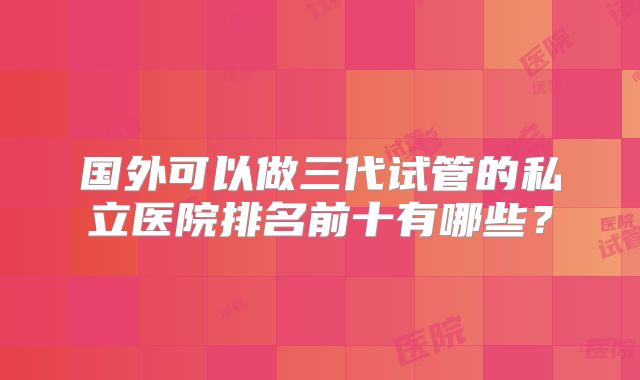 国外可以做三代试管的私立医院排名前十有哪些？