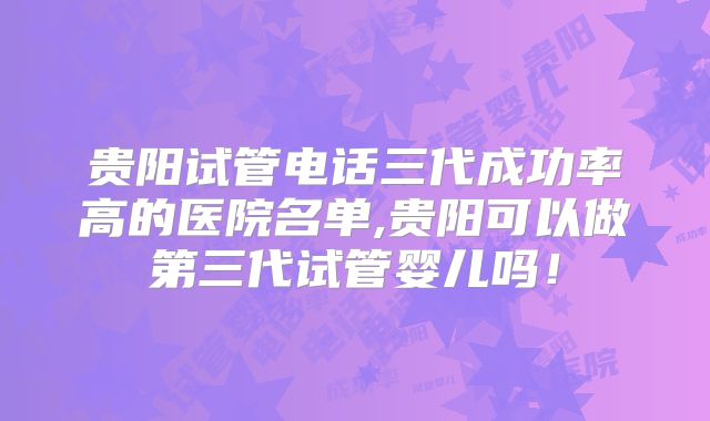 贵阳试管电话三代成功率高的医院名单,贵阳可以做第三代试管婴儿吗！