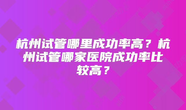 杭州试管哪里成功率高?杭州试管哪家医院成功率比较高?
