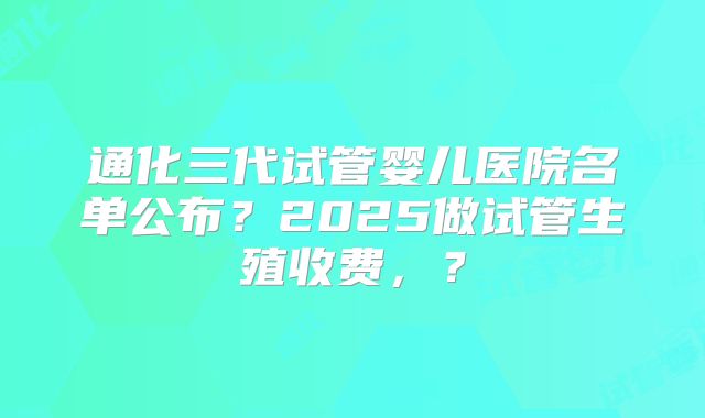 通化三代试管婴儿医院名单公布？2025做试管生殖收费，？