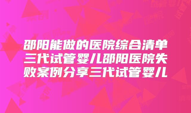 邵阳能做的医院综合清单三代试管婴儿邵阳医院失败案例分享三代试管婴儿