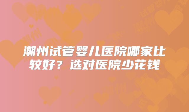 潮州试管婴儿医院哪家比较好？选对医院少花钱