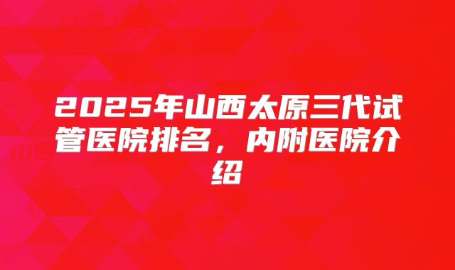 2025年山西太原三代试管医院排名，内附医院介绍
