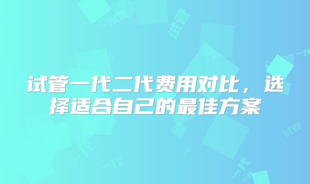 试管一代二代费用对比，选择适合自己的最佳方案