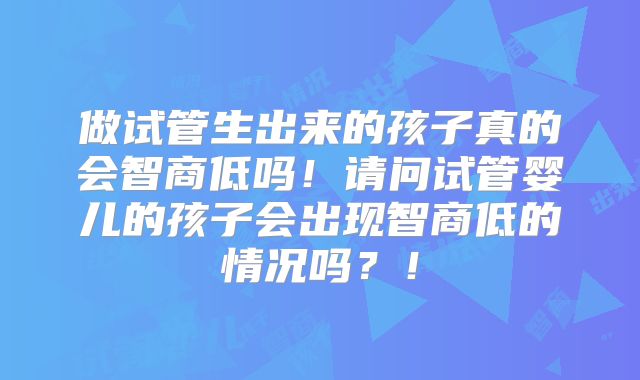 做试管生出来的孩子真的会智商低吗!请问试管婴儿的孩子会出现智商低的情况吗?!