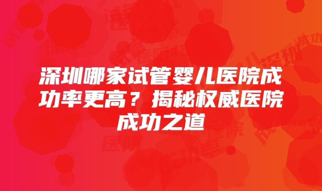 深圳哪家试管婴儿医院成功率更高？揭秘权威医院成功之道