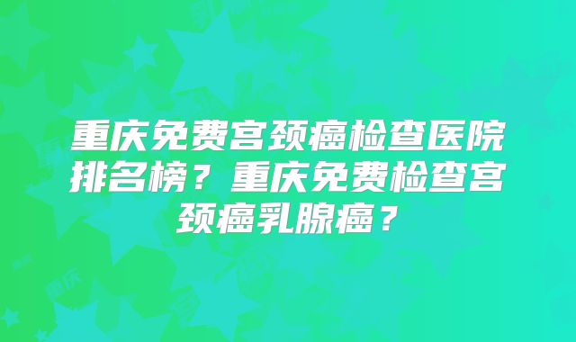 重庆免费宫颈癌检查医院排名榜？重庆免费检查宫颈癌乳腺癌？