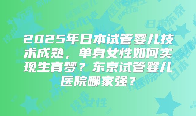 2025年日本试管婴儿技术成熟,单身女性如何实现生育梦?东京试管婴儿医院哪家强?