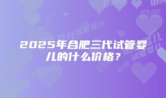 2025年合肥三代试管婴儿的什么价格?