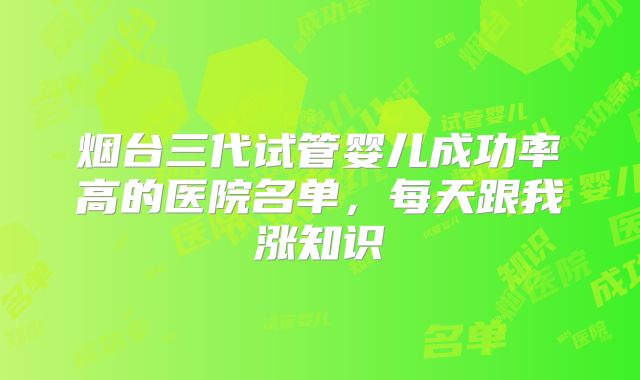 烟台三代试管婴儿成功率高的医院名单，每天跟我涨知识