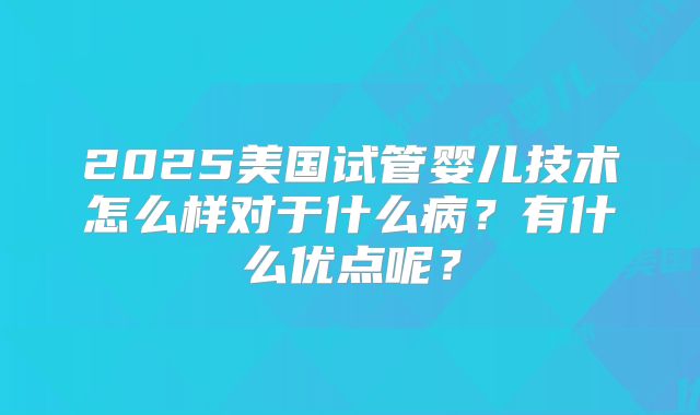 2025美国试管婴儿技术怎么样对于什么病?有什么优点呢?