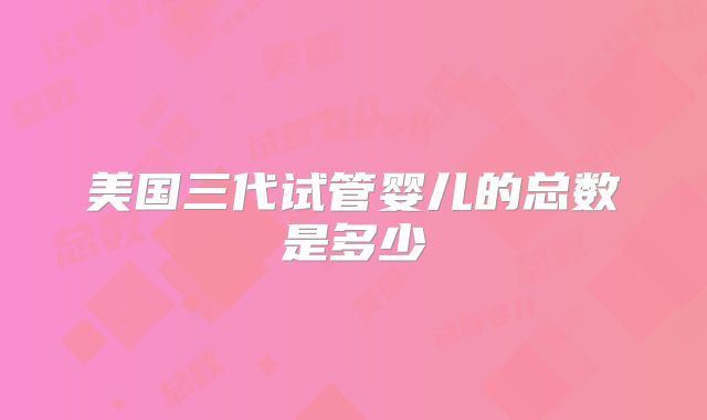 美国三代试管婴儿的总数是多少