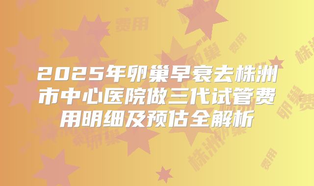 2025年卵巢早衰去株洲市中心医院做三代试管费用明细及预估全解析