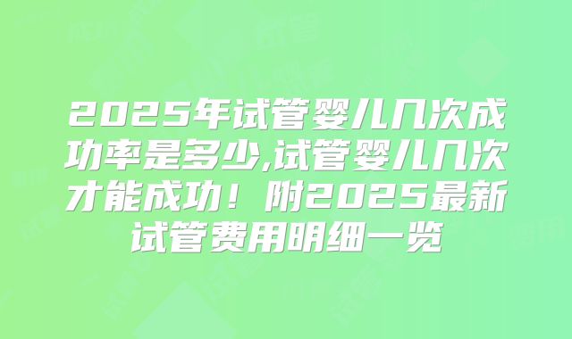 2025年试管婴儿几次成功率是多少,试管婴儿几次才能成功！附2025最新试管费用明细一览