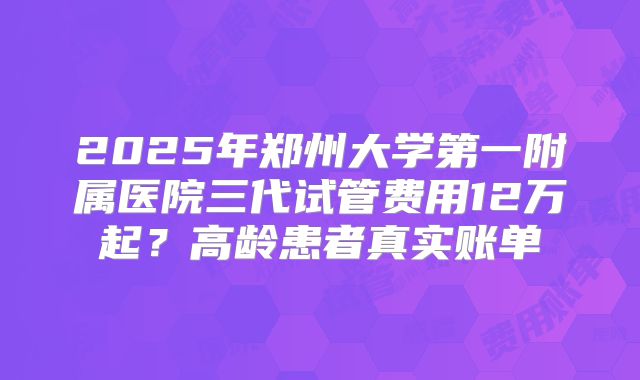 2025年郑州大学第一附属医院三代试管费用12万起？高龄患者真实账单