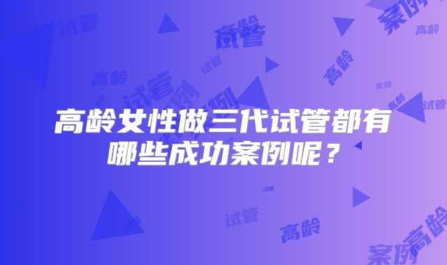 高龄女性做三代试管都有哪些成功案例呢?