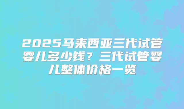 2025马来西亚三代试管婴儿多少钱?三代试管婴儿整体价格一览