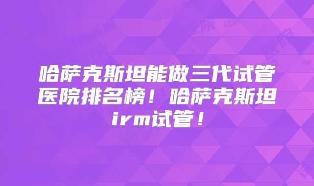 哈萨克斯坦能做三代试管医院排名榜！哈萨克斯坦irm试管！