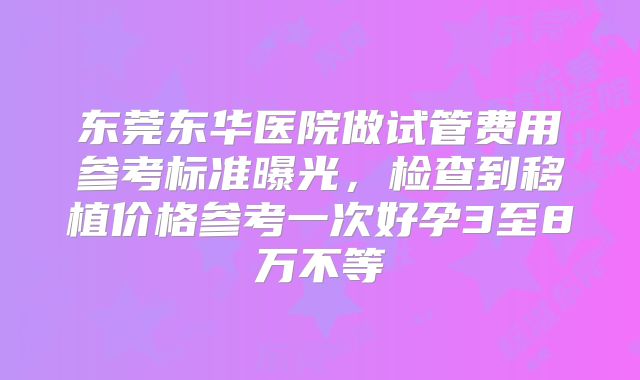 东莞东华医院做试管费用参考标准曝光，检查到移植价格参考一次好孕3至8万不等