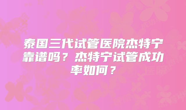 泰国三代试管医院杰特宁靠谱吗？杰特宁试管成功率如何？