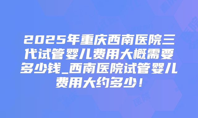 2025年重庆西南医院三代试管婴儿费用大概需要多少钱_西南医院试管婴儿费用大约多少！