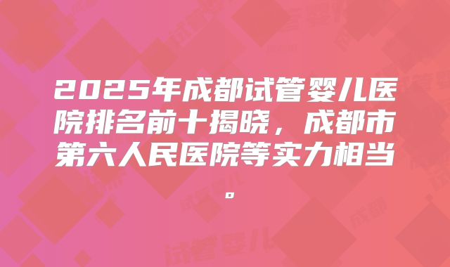 2025年成都试管婴儿医院排名前十揭晓,成都市第六人民医院等实力相当。