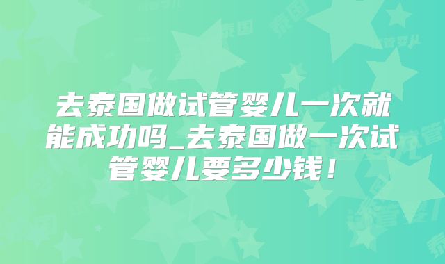 去泰国做试管婴儿一次就能成功吗_去泰国做一次试管婴儿要多少钱！