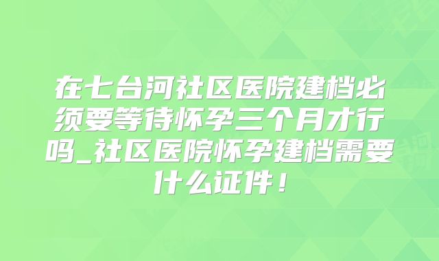 在七台河社区医院建档必须要等待怀孕三个月才行吗_社区医院怀孕建档需要什么证件！